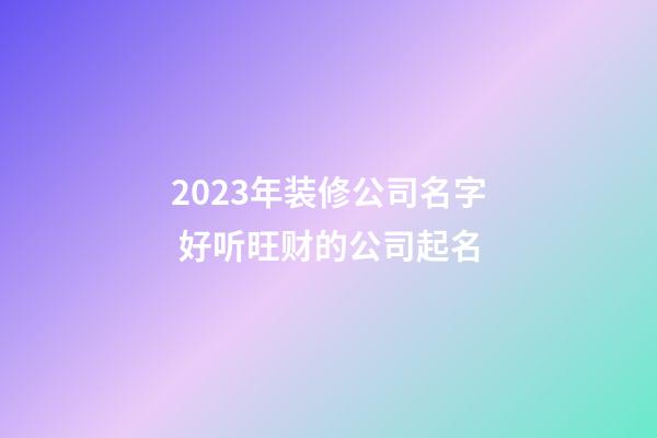 2023年装修公司名字 好听旺财的公司起名